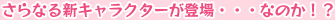 さらなる新キャラクターが登場・・・なのか！？