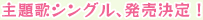 主題歌シングル、発売決定！
